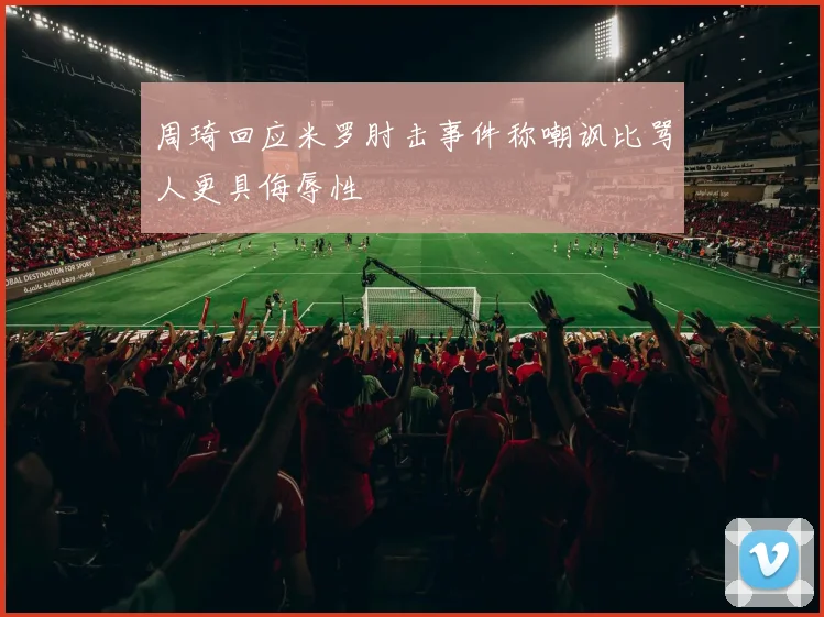 周琦回应米罗肘击事件称嘲讽比骂人更具侮辱性