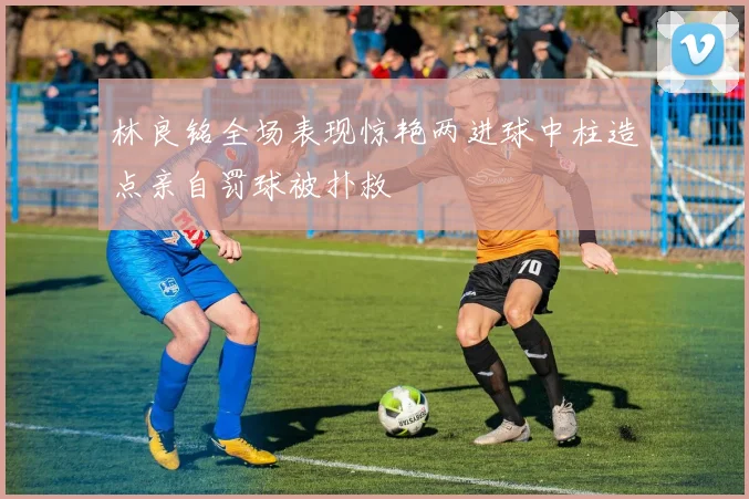 林良铭全场表现惊艳两进球中柱造点亲自罚球被扑救