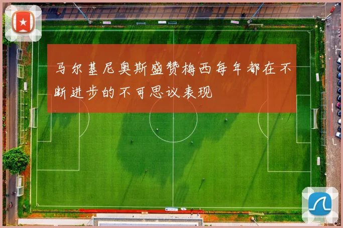 马尔基尼奥斯盛赞梅西每年都在不断进步的不可思议表现