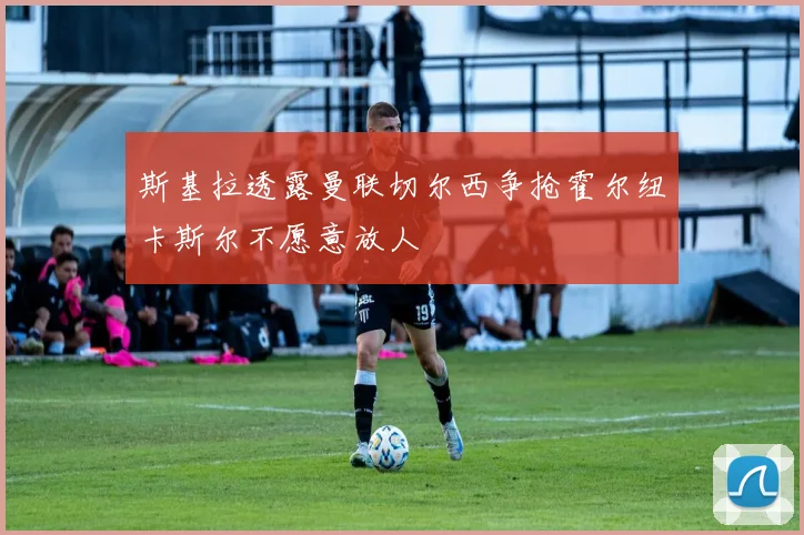 斯基拉透露曼联切尔西争抢霍尔纽卡斯尔不愿意放人