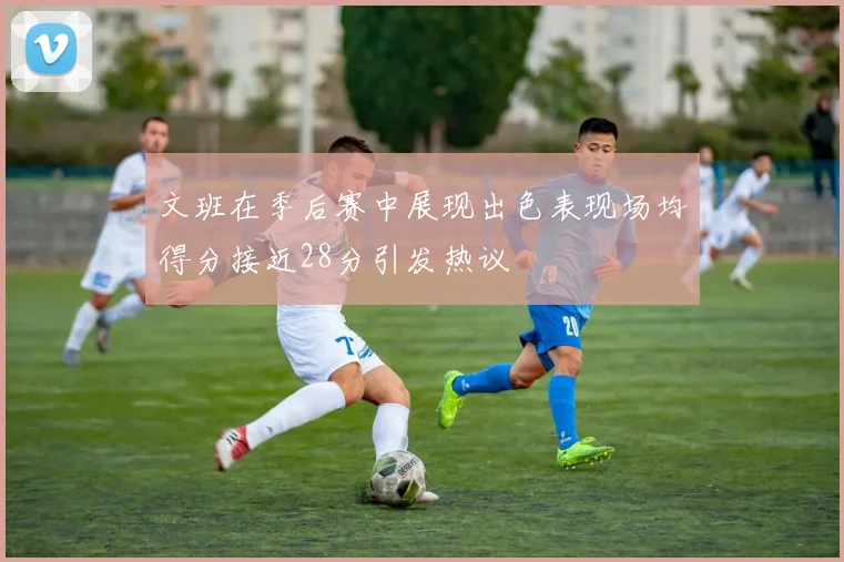 文班在季后赛中展现出色表现场均得分接近28分引发热议