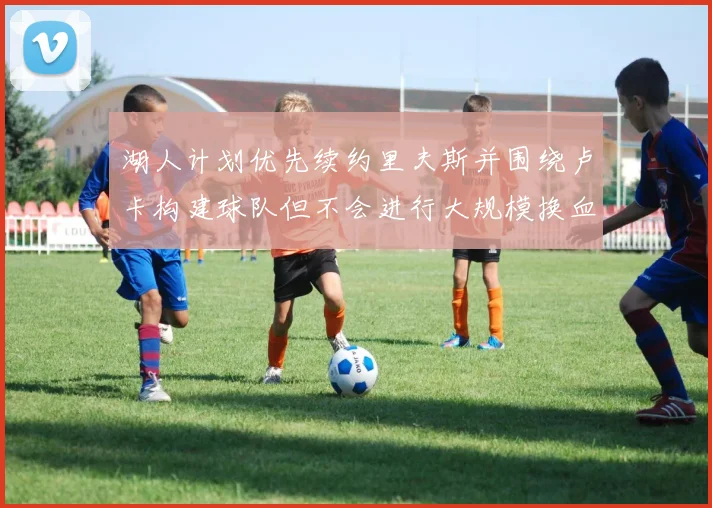 湖人计划优先续约里夫斯并围绕卢卡构建球队但不会进行大规模换血