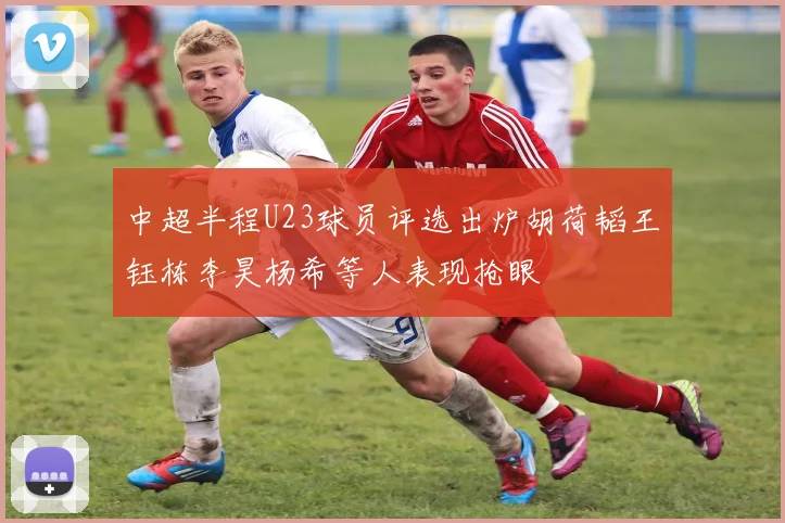 中超半程U23球员评选出炉胡荷韬王钰栋李昊杨希等人表现抢眼