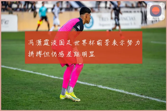 冯潇霆谈国足世界杯前景表示努力拼搏但仍感差距明显