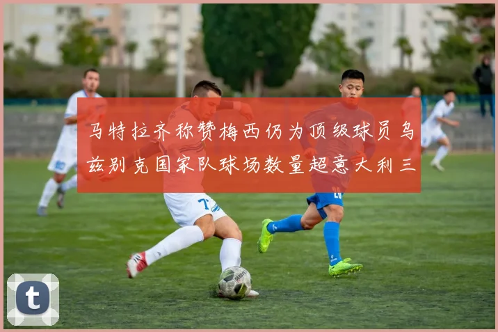 马特拉齐称赞梅西仍为顶级球员乌兹别克国家队球场数量超意大利三倍
