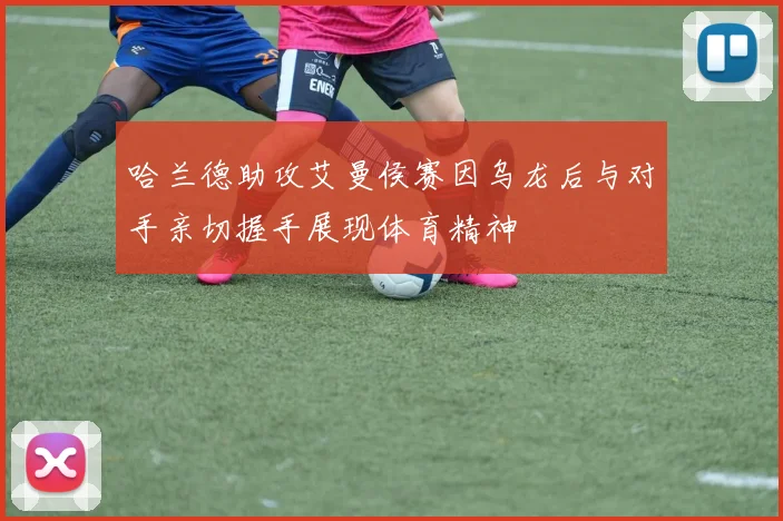 哈兰德助攻艾曼侯赛因乌龙后与对手亲切握手展现体育精神