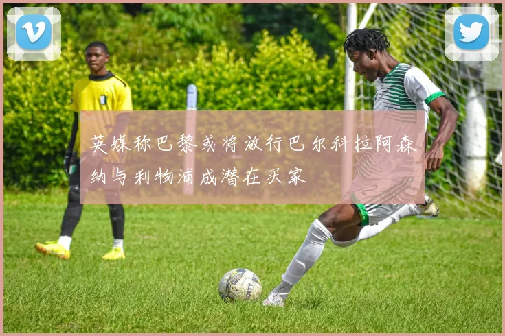英媒称巴黎或将放行巴尔科拉阿森纳与利物浦成潜在买家