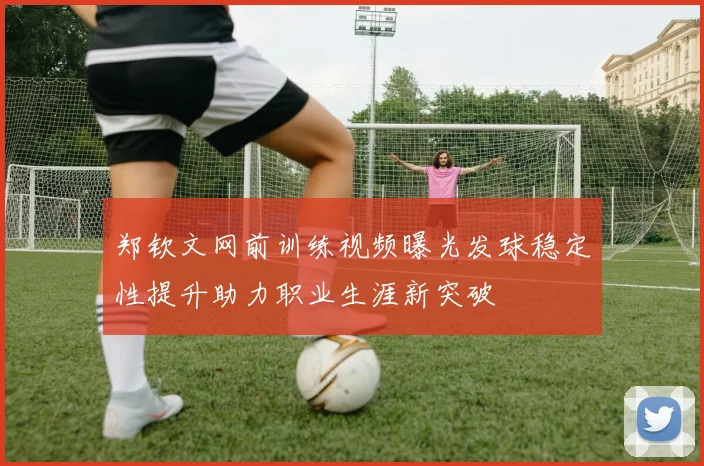 郑钦文网前训练视频曝光发球稳定性提升助力职业生涯新突破